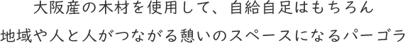 大阪産の木材を使用して、自給自足はもちろん地域や人と人がつながる憩いのスペースになるパーゴラ