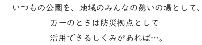 いつもの公園を、地域のみんなの憩いの場として、万一のときは防災拠点として活用できるしくみがあれば…。