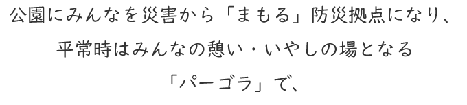 公園にみんなを災害から「まもる」防災拠点になり、平常時はみんなの憩い・いやしの場となる「パーゴラ」で、