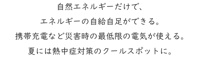 自然エネルギーだけで、エネルギーの自給自足ができる。携帯充電など災害時の最低限の電気が使える。夏には熱中症対策のクールスポットに。