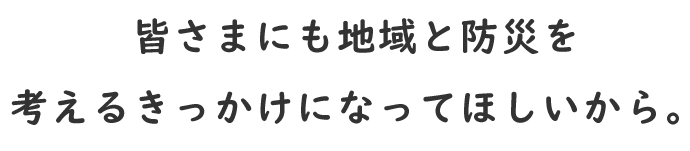 皆さまにも地域と防災を考えるきっかけになってほしいから。