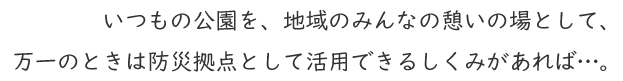 いつもの公園を、地域のみんなの憩いの場として、万一のときは防災拠点として活用できるしくみがあれば…。