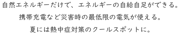 自然エネルギーだけで、エネルギーの自給自足ができる。携帯充電など災害時の最低限の電気が使える。夏には熱中症対策のクールスポットに。