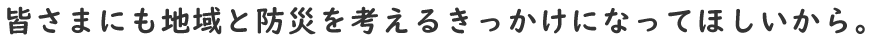 皆さまにも地域と防災を考えるきっかけになってほしいから。